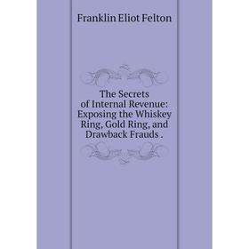 

Книга The Secrets of Internal Revenue: Exposing the Whiskey Ring, Gold Ring, and Drawback Frauds.