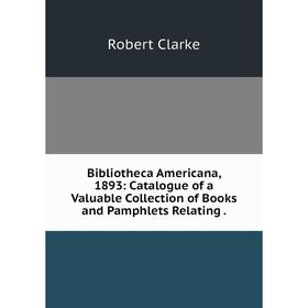 

Книга Bibliotheca Americana, 1893: Catalogue of a Valuable Collection of Books and Pamphlets Relating .
