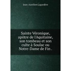 

Книга Sainte Véronique, apôtre de l'Aquitaine, son tombeau et son culte à Soulac ou Notre-Dame de Fin.
