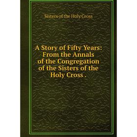 

Книга A Story of Fifty Years: From the Annals of the Congregation of the Sisters of the Holy Cross.