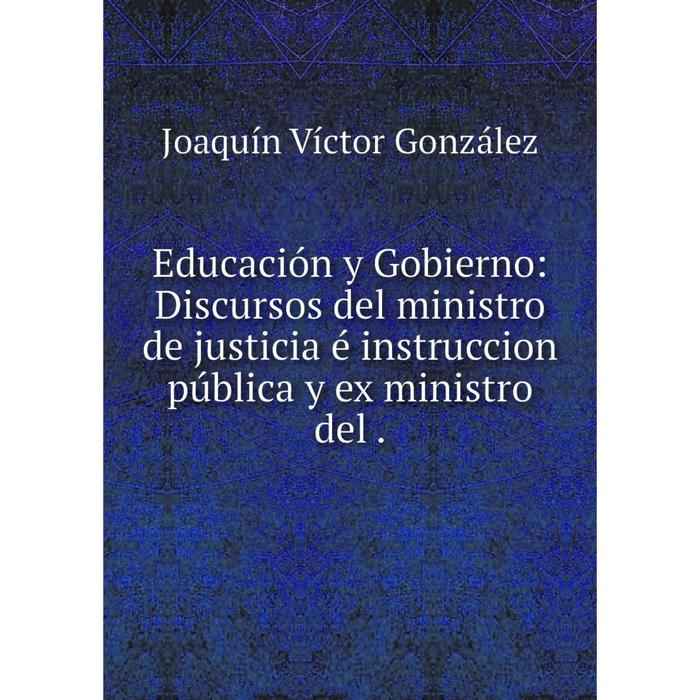 Книга Educación y Gobierno: Discursos del ministro de justicia é instruccion pública y ex ministro del.