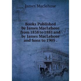 

Книга Books Published by James MacLehose from 1838 to 1881 and by James MacLehose and Sons to 1905.