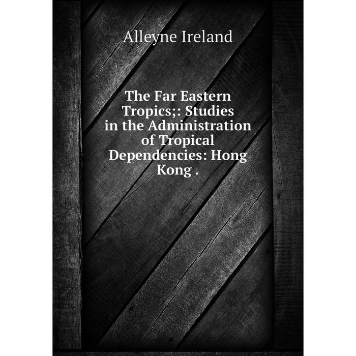 Книга The Far Eastern Tropics;: Studies in the Administration of Tropical Dependencies: Hong Kong.