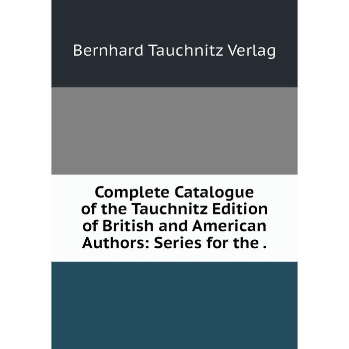 Книга Complete Catalogue of the Tauchnitz Edition of British and American Authors: Series for the.