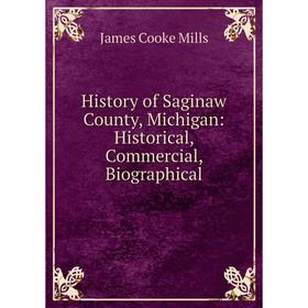 

Книга History of Saginaw County, Michigan: Historical, Commercial, Biographical