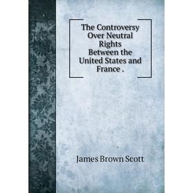 

Книга The Controversy Over Neutral Rights Between the United States and France