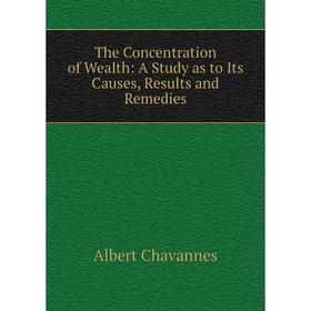 

Книга The Concentration of Wealth: A Study as to Its Causes, Results and Remedies