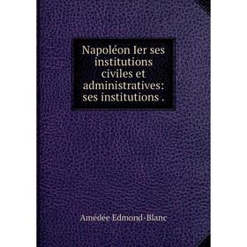 

Книга Napoléon Ier ses institutions civiles et administratives: ses institutions