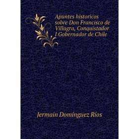 

Книга Apuntes historicos sobre Don Francisco de Villagra, Conquistador I Gobernador de Chile