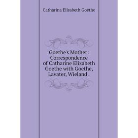 

Книга Goethe's Mother: Correspondence of Catharine Elizabeth Goethe with Goethe, Lavater, Wieland.