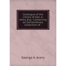 

Книга Catalogue of the Library of Geo. A. Avery, Esq.: Containing an Extraordinary Collection of.