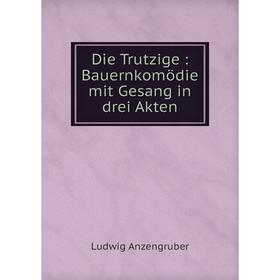 

Книга Die Trutzige: Bauernkomödie mit Gesang in drei Akten