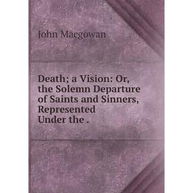 

Книга Death; a Vision: Or, the Solemn Departure of Saints and Sinners, Represented Under the
