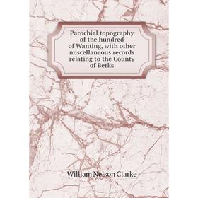 

Книга Parochial topography of the hundred of Wanting, with other miscellaneous records relating to the County of Berks