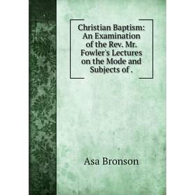 

Книга Christian Baptism: An Examination of the Rev. Mr. Fowler's Lectures on the Mode and Subjects of