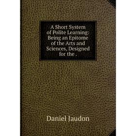 

Книга A Short System of Polite Learning: Being an Epitome of the Arts and Sciences, Designed for the