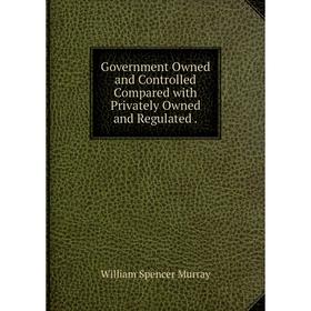 

Книга Government Owned and Controlled Compared with Privately Owned and Regulated