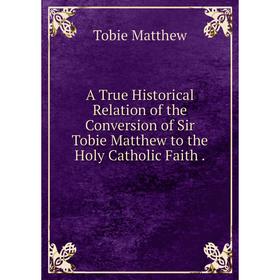 

Книга A True Historical Relation of the Conversion of Sir Tobie Matthew to the Holy Catholic Faith