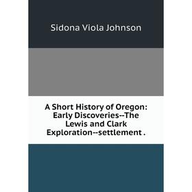 

Книга A Short History of Oregon: Early Discoveries--The Lewis and Clark Exploration--settlement