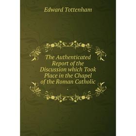 

Книга The Authenticated Report of the Discussion which Took Place in the Chapel of the Roman Catholic