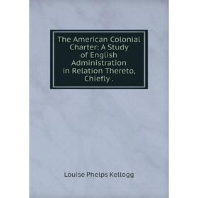 

Книга The American Colonial Charter: A Study of English Administration in Relation Thereto, Chiefly