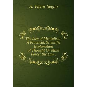 

Книга The Law of Mentalism: A Practical, Scientific Explanation of Thought Or Mind Force: the Law
