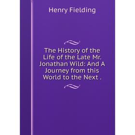 

Книга The History of the Life of the Late Mr. Jonathan Wild: And A Journey from this World to the Next
