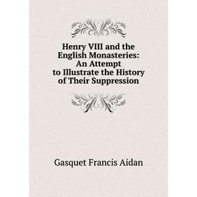 

Книга Henry VIII and the English Monasteries: An Attempt to Illustrate the History of Their Suppression
