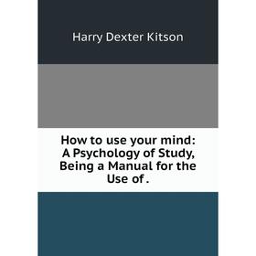 

Книга How to use your mind: A Psychology of Study, Being a Manual for the Use of