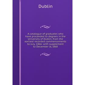 

Книга A catalogue of graduates who have proceeded to degrees in the University of Dublin, from the earliest recorded commencements to July, 1866: with