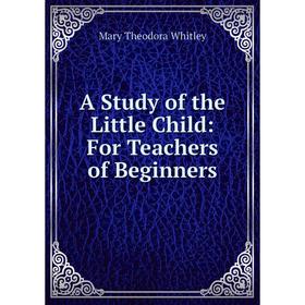

Книга A Study of the Little Child: For Teachers of Beginners