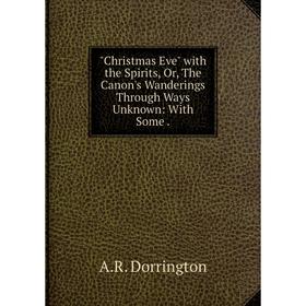 

Книга Christmas Eve with the Spirits, Or, The Canon's Wanderings Through Ways Unknown: With Some