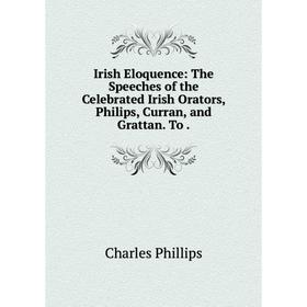 

Книга Irish Eloquence: The Speeches of the Celebrated Irish Orators, Philips, Curran, and Grattan. To