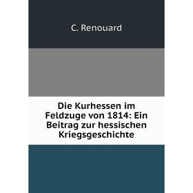 

Книга Die Kurhessen im Feldzuge von 1814: Ein Beitrag zur hessischen Kriegsgeschichte