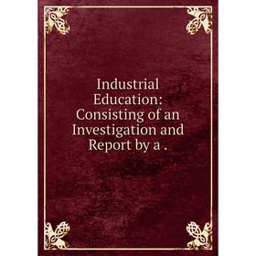 

Книга Industrial Education: Consisting of an Investigation and Report by a
