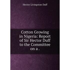 

Книга Cotton Growing in Nigeria: Report of Sir Hector Duff to the Committee on a .