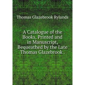 

Книга A Catalogue of the Books, Printed and in Manuscript, Bequeathed by the Late Thomas Glazebrook .