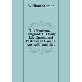 

Книга The Gentleman Emigrant: His Daily Life, Sports, and Pastimes in Canada, Australia, and the .