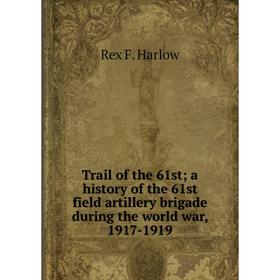 

Книга Trail of the 61st; a history of the 61st field artillery brigade during the world war, 1917-1919