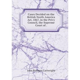 

Книга Cases Decided on the British North America Act, 1867, in the Privy Council, the Supreme Court of.