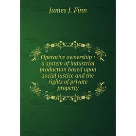 

Книга Opera tive ownership: a system of industrial production based upon social justice and the rights of private property