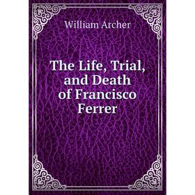 

Книга The Life, Trial, and Death of Francisco Ferrer