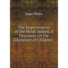 

Книга The Improvement of the Mind: Added, A Discourse on the Education of Children.