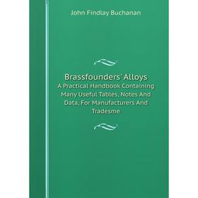 

Книга Brassfounders' Alloys A Practical Handbook Containing Many Useful Tables, Notes And Data, For Manufacturers And Tradesme