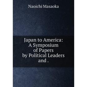 

Книга Japan to America: A Symposium of Papers by Political Leaders and.