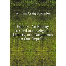 

Книга Popery: An Enemy to Civil and Religious Liberty, and Dangerous to Our Republic