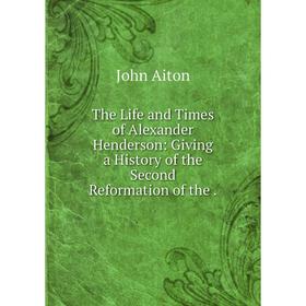 

Книга The Life and Times of Alexander Henderson: Giving a History of the Second Reformation of the.