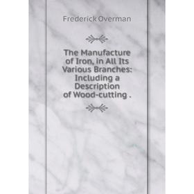 

Книга The Manufacture of Iron, in All Its Various Branches: Including a Description of Wood-cutting.