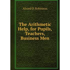 

Книга The Arithmetic Help, for Pupils, Teachers, Business Men