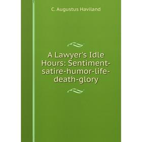 

Книга A Lawyer's Idle Hours: Sentiment-satire-humor-life-death-glory